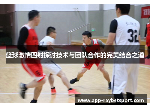 篮球激情四射探讨技术与团队合作的完美结合之道
