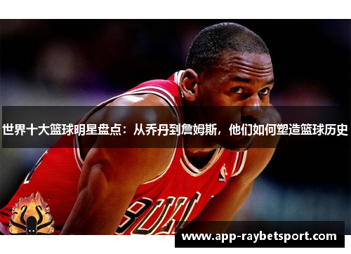 世界十大篮球明星盘点：从乔丹到詹姆斯，他们如何塑造篮球历史
