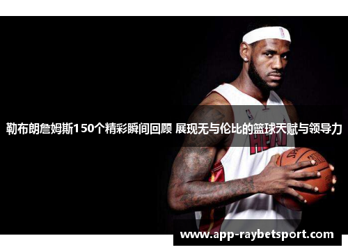 勒布朗詹姆斯150个精彩瞬间回顾 展现无与伦比的篮球天赋与领导力