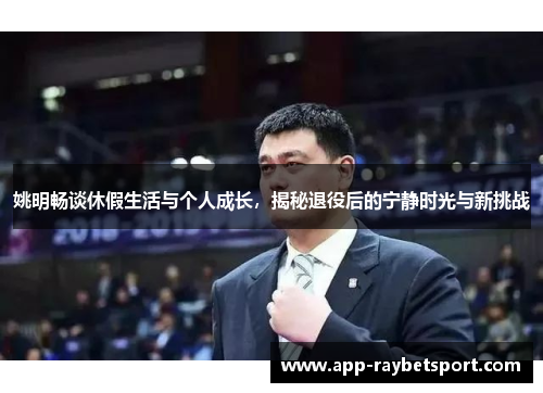 姚明畅谈休假生活与个人成长，揭秘退役后的宁静时光与新挑战