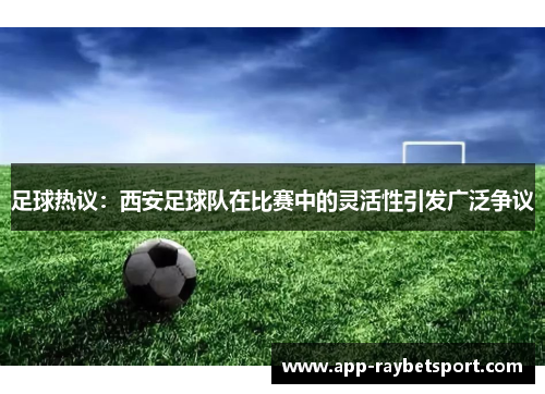 足球热议：西安足球队在比赛中的灵活性引发广泛争议