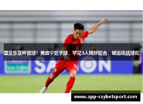 国足东亚杯首球！黄政宇处子球，罕见3人精妙配合，破运动战球荒