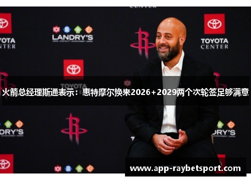 火箭总经理斯通表示：惠特摩尔换来2026+2029两个次轮签足够满意